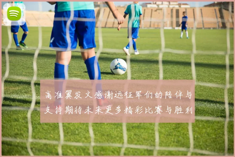 高准翼发文感谢远征军们的陪伴与支持期待未来更多精彩比赛与胜利