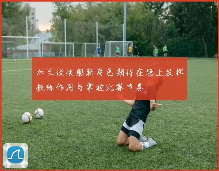 加兰谈快船新角色期待在场上发挥教练作用与掌控比赛节奏