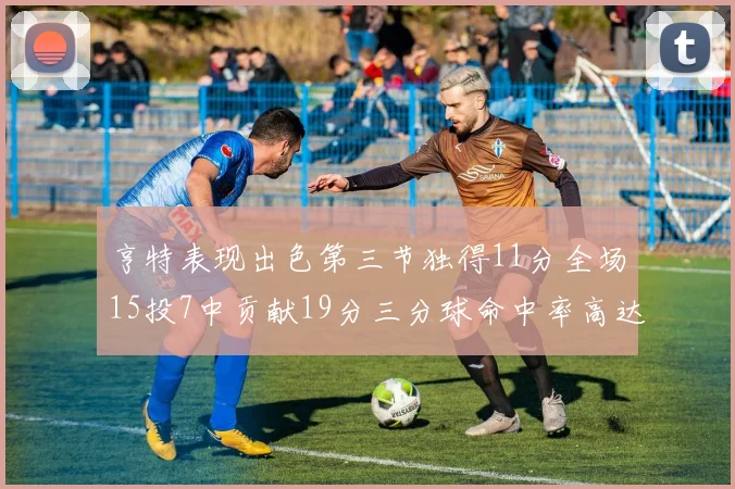 亨特表现出色第三节独得11分全场15投7中贡献19分三分球命中率高达375