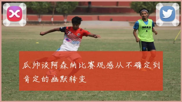 瓜帅谈阿森纳比赛观感从不确定到肯定的幽默转变