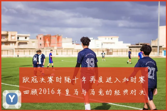 欧冠决赛时隔十年再度进入加时赛回顾2016年皇马与马竞的经典对决