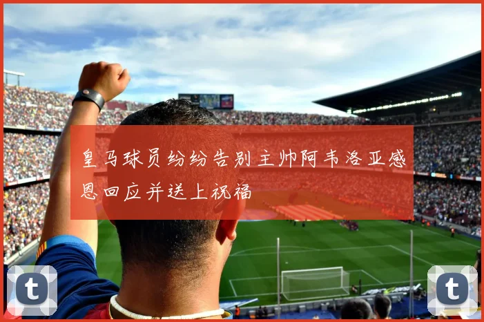 皇马球员纷纷告别主帅阿韦洛亚感恩回应并送上祝福