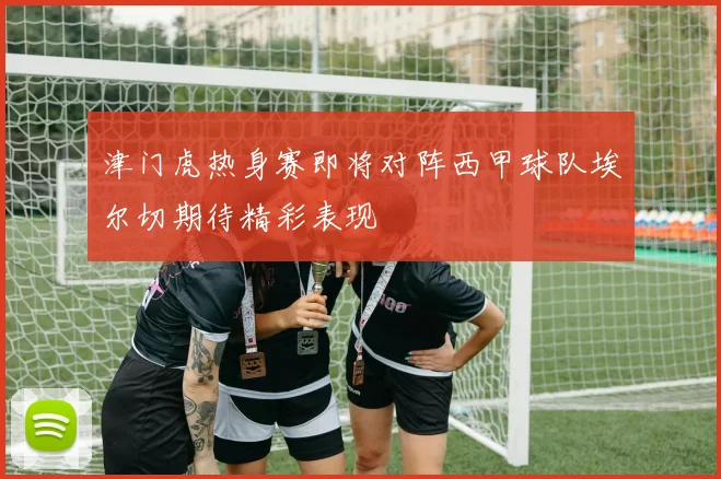 津门虎热身赛即将对阵西甲球队埃尔切期待精彩表现