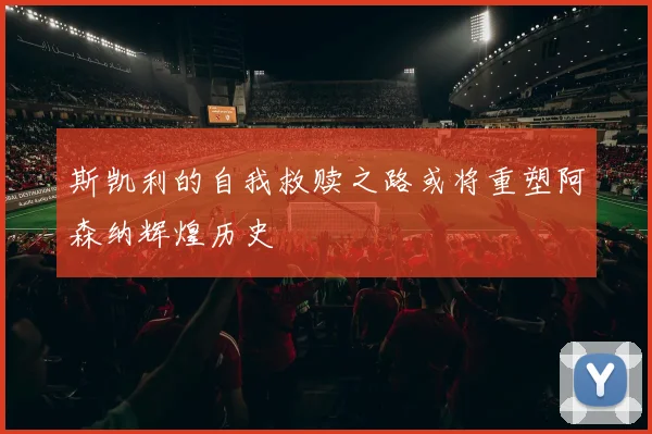 斯凯利的自我救赎之路或将重塑阿森纳辉煌历史